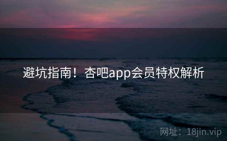 避坑指南！杏吧app会员特权解析